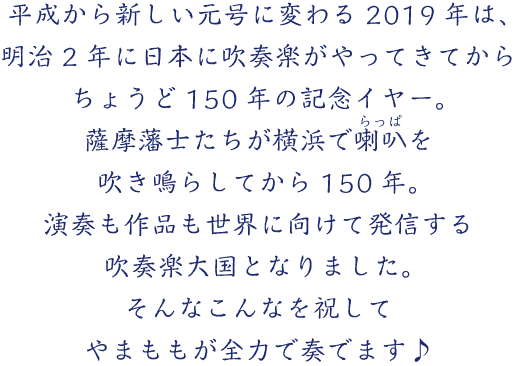 平成から新しい元号に変わる2019年は、明治2年に日本に吹奏楽がやってきてからちょうど150年の記念イヤー。薩摩藩士たちが横浜で喇叭（らっぱ）を吹き鳴らしてから150年。演奏も作品も世界に向けて発信する吹奏楽大国となりました。そんなこんなを祝してやまももが全力で奏でます♪