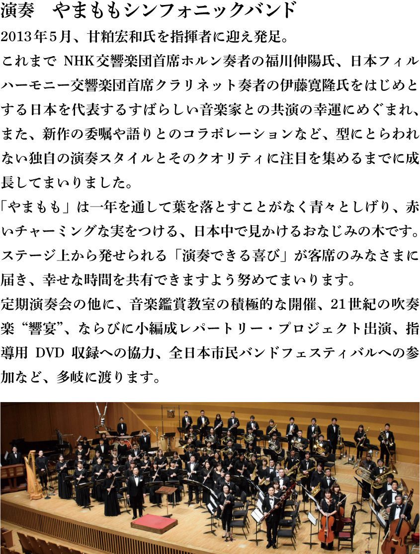 演奏　やまももシンフォニックバンド　2013年5月、甘粕宏和氏を指揮者に迎え発足。これまでNHK交響楽団首席ホルン奏者の福川伸陽氏、日本フィルハーモニー交響楽団首席クラリネット奏者の伊藤寛隆氏をはじめとする日本を代表するすばらしい音楽家との共演の幸運にめぐまれ、また、新作の委嘱や語りとのコラボレーションなど、型にとらわれない独自の演奏スタイルとそのクオリティに注目を集めるまでに成長してまいりました。「やまもも」は一年を通して葉を落とすことがなく青々としげり、赤いチャーミングな実をつける、日本中で見かけるおなじみの木です。ステージ上から発せられる「演奏できる喜び」が客席のみなさまに届き、幸せな時間を共有できますよう努めてまいります。定期演奏会の他に、音楽鑑賞教室の積極的な開催、21世紀の吹奏楽“響宴”、ならびに小編成レパートリー・プロジェクト出演、指導用DVD収録への協力、全日本市民バンドフェスティバルへの参加など、多岐に渡ります。