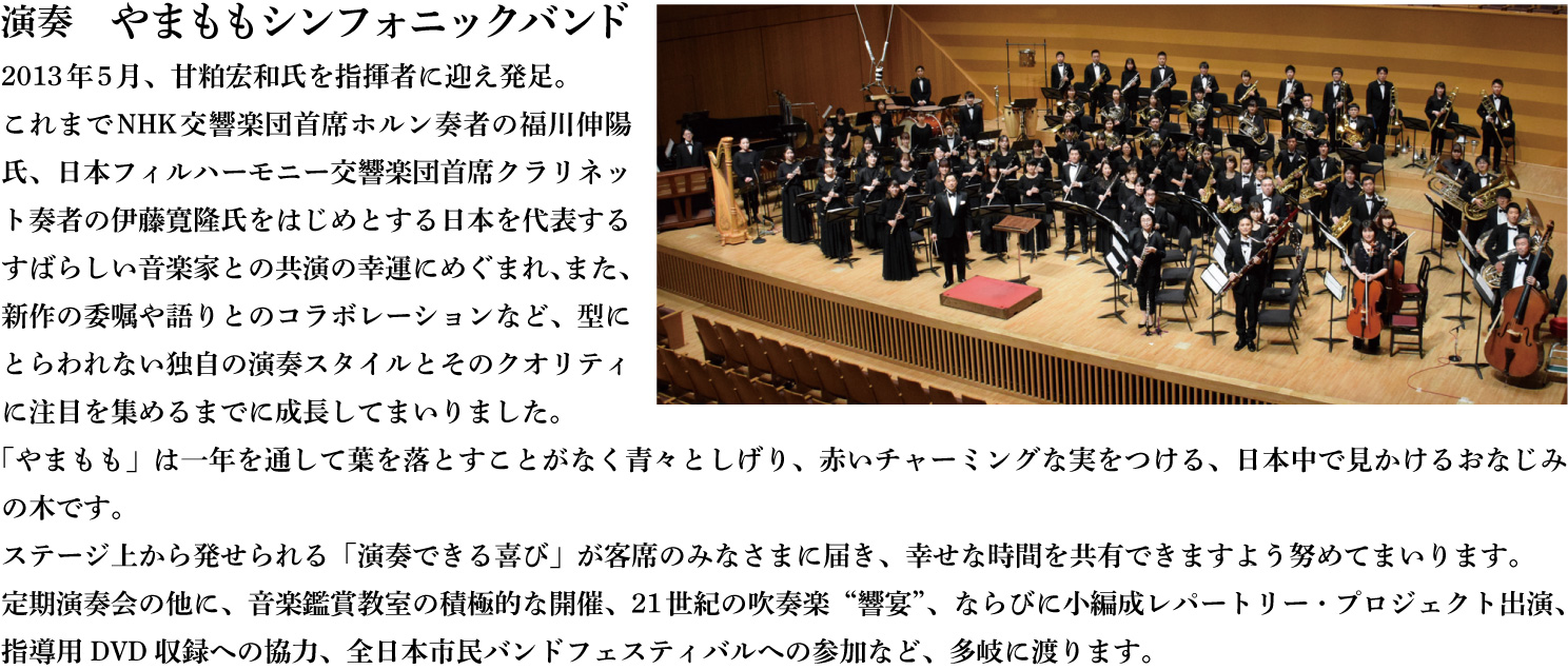 演奏　やまももシンフォニックバンド　2013年5月、甘粕宏和氏を指揮者に迎え発足。これまでNHK交響楽団首席ホルン奏者の福川伸陽氏、日本フィルハーモニー交響楽団首席クラリネット奏者の伊藤寛隆氏をはじめとする日本を代表するすばらしい音楽家との共演の幸運にめぐまれ、また、新作の委嘱や語りとのコラボレーションなど、型にとらわれない独自の演奏スタイルとそのクオリティに注目を集めるまでに成長してまいりました。「やまもも」は一年を通して葉を落とすことがなく青々としげり、赤いチャーミングな実をつける、日本中で見かけるおなじみの木です。ステージ上から発せられる「演奏できる喜び」が客席のみなさまに届き、幸せな時間を共有できますよう努めてまいります。定期演奏会の他に、音楽鑑賞教室の積極的な開催、21世紀の吹奏楽“響宴”、ならびに小編成レパートリー・プロジェクト出演、指導用DVD収録への協力、全日本市民バンドフェスティバルへの参加など、多岐に渡ります。